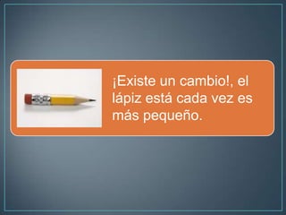 ¡Existe un cambio!, el
lápiz está cada vez es
más pequeño.