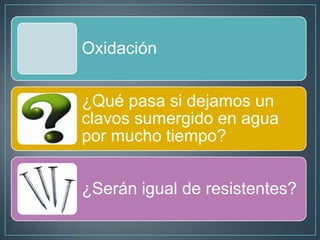 Oxidación
¿Qué pasa si dejamos un
clavos sumergido en agua
por mucho tiempo?
¿Serán igual de resistentes?