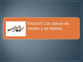 Exacto!! Los clavos se
oxidan y se doblan.