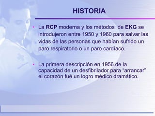 HISTORIA La  RCP  moderna y los métodos  de  EKG  se introdujeron entre 1950 y 1960 para salvar las vidas de las personas que habían sufrido un paro respiratorio o un paro cardíaco. La primera descripción en 1956 de la capacidad de un desfibrilador para “arrancar” el corazón fué un logro médico dramático. 