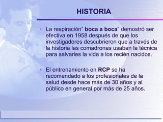HISTORIA La respiración”  boca a boca ” demostró ser efectiva en 1958 después de que los investigadores descubrieron que a través de la historia las comadronas usaban la técnica para salvarles la vida a los recién nacidos. El entrenamiento en  RCP  se ha recomendado a los profesionales de la salud desde hace más de 30 años y al público en general por más de 25 años. 