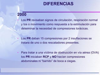 DIFERENCIAS 2000   Los  PR  revisaban signos de circulación, respiración normal y tos o movimiento como respuesta a la estimulación para determinar la necesidad de compresiones torácicas. Los  PR  daban 15 compresiones por 2 insuflaciones se tratara de uno o dos rescatadores presentes. Para tratar a una víctima de obstrucción en vía aérea (OVA) los  PR  iniciaban  RCP  y  NO  hacían compresiones abdominales ni “barrido” de boca a ciegas.  