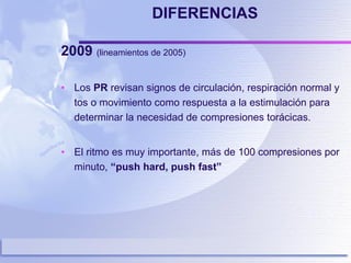DIFERENCIAS 2009  (lineamientos de 2005)  Los  PR  revisan signos de circulación, respiración normal y tos o movimiento como respuesta a la estimulación para determinar la necesidad de compresiones torácicas. El ritmo es muy importante, más de 100 compresiones por minuto,  “push hard, push fast” 