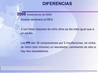 DIFERENCIAS 2009  (lineamientos de 2005)  Acceso temprano al DEA. A los niños mayores de ocho años se les trata igual que a un adulto. Los  PR  dan 30 compresiones por 2 insuflaciones, en ciclos de cinco (dos minutos) un rescatador, cambiando de sitio si hay dos rescatadores. 