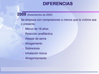 DIFERENCIAS 2009  (lineamientos de 2005)  Se empieza con compresiones a menos que la víctima sea o presente; Menor de 18 años Reacción anafiláctica Ataque de asma Ahogamiento Sobredosis Inhalación tóxica Atragantamiento 