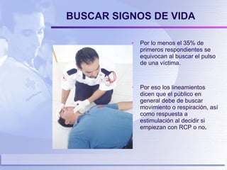 BUSCAR SIGNOS DE VIDA Por lo menos el 35% de primeros respondientes se equivocan al buscar el pulso de una víctima. Por eso los lineamientos dicen que el público en general debe de buscar movimiento o respiración, así como respuesta a estimulación al decidir si empiezan con RCP o no .  