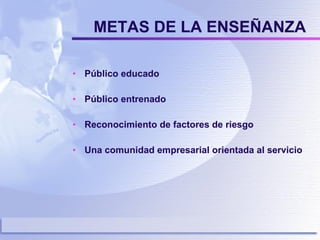 METAS DE LA ENSEÑANZA Público educado Público entrenado Reconocimiento de factores de riesgo Una comunidad empresarial orientada al servicio 