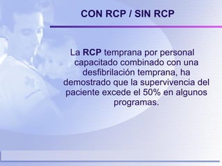 CON RCP / SIN RCP La  RCP  temprana por personal capacitado combinado con una desfibrilación temprana, ha demostrado que la supervivencia del paciente excede el 50% en algunos programas. 