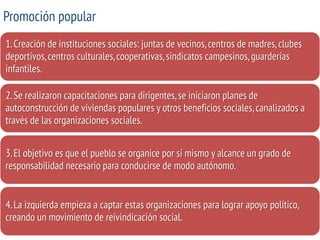 Promoción popular 
1. Creación de instituciones sociales: juntas de vecinos, centros de madres, clubes deportivos, centros culturales, cooperativas, sindicatos campesinos, guarderías infantiles. 
2. Se realizaron capacitaciones para dirigentes, se iniciaron planes de autoconstrucción de viviendas populares y otros beneficios sociales, canalizados a través de las organizaciones sociales. 
3. El objetivo es que el pueblo se organice por sí mismo y alcance un grado de responsabilidad necesario para conducirse de modo autónomo. 
4. La izquierda empieza a captar estas organizaciones para lograr apoyo político, creando un movimiento de reivindicación social.  