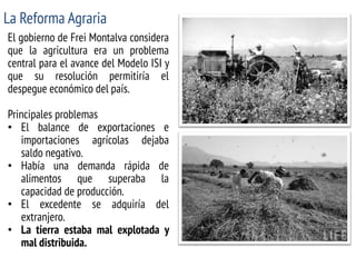 La Reforma Agraria 
El gobierno de Frei Montalva considera que la agricultura era un problema central para el avance del Modelo ISI y que su resolución permitiría el despegue económico del país. Principales problemas 
•El balance de exportaciones e importaciones agrícolas dejaba saldo negativo. 
•Había una demanda rápida de alimentos que superaba la capacidad de producción. 
•El excedente se adquiría del extranjero. 
•La tierra estaba mal explotada y mal distribuida.  
