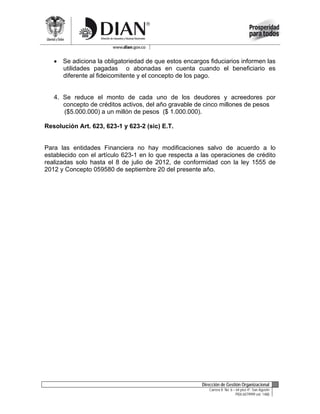  Se adiciona la obligatoriedad de que estos encargos fiduciarios informen las
     utilidades pagadas o abonadas en cuenta cuando el beneficiario es
     diferente al fideicomitente y el concepto de los pago.


   4. Se reduce el monto de cada uno de los deudores y acreedores por
      concepto de créditos activos, del año gravable de cinco millones de pesos
      ($5.000.000) a un millón de pesos ($ 1.000.000).

Resolución Art. 623, 623-1 y 623-2 (sic) E.T.


Para las entidades Financiera no hay modificaciones salvo de acuerdo a lo
establecido con el artículo 623-1 en lo que respecta a las operaciones de crédito
realizadas solo hasta el 8 de julio de 2012, de conformidad con la ley 1555 de
2012 y Concepto 059580 de septiembre 20 del presente año.




                                                       Dirección de Gestión Organizacional
                                                          Carrera 8 No. 6 – 64 piso 4º. San Agustín
                                                                           PBX:6079999 ext: 1488
 