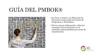  La Guía se limita a la Dirección de
Proyectos excluyendo la Gestión de
Programas y Portafolios.
 Provee mayor información sobre los
conceptos claves descritos en el
estándar organizándolos por áreas de
conocimiento.
 