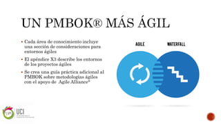  Cada área de conocimiento incluye
una sección de consideraciones para
entornos ágiles
 El apéndice X3 describe los entornos
de los proyectos ágiles
 Se crea una guía práctica adicional al
PMBOK sobre metodologías ágiles
con el apoyo de Agile Alliance®
 