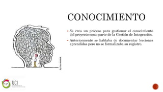  Se crea un proceso para gestionar el conocimiento
del proyecto como parte de la Gestión de Integración.
 Anteriormente se hablaba de documentar lecciones
aprendidas pero no se formalizaba su registro.
 