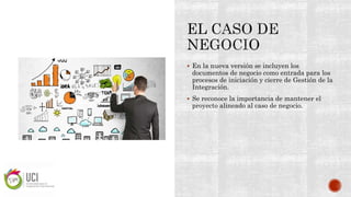  En la nueva versión se incluyen los
documentos de negocio como entrada para los
procesos de iniciación y cierre de Gestión de la
Integración.
 Se reconoce la importancia de mantener el
proyecto alineado al caso de negocio.
 