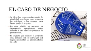  Se identifica como un documento de
viabilidad económica que enumera
los objetivos, y las razones para
llevar a cabo el proyecto
 En esta edición se reconoce su
importancia agregándose como
entrada a una serie de procesos de
planificación.
 Se sugiere que cuando el proyecto
está alineado con la estrategia del
negocio aumentan las probabilidades
de éxito.
 