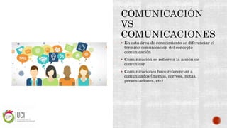  En esta área de conocimiento se diferenciar el
término comunicación del concepto
comunicación
 Comunicación se refiere a la acción de
comunicar
 Comunicaciones hace referenciar a
comunicados (memos, correos, notas,
presentaciones, etc)
 
