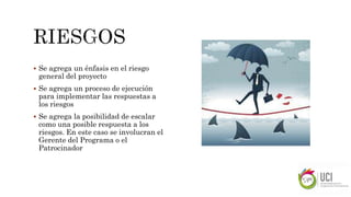  Se agrega un énfasis en el riesgo
general del proyecto
 Se agrega un proceso de ejecución
para implementar las respuestas a
los riesgos
 Se agrega la posibilidad de escalar
como una posible respuesta a los
riesgos. En este caso se involucran el
Gerente del Programa o el
Patrocinador
 