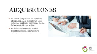  Se elimina el proceso de cierre de
adquisiciones, se consideran esos
esfuerzos parte del proceso de cierre
del proyecto (integración)
 Se reconoce el vínculo con los
departamentos de proveeduría
 