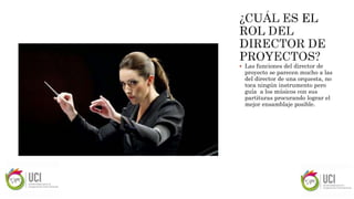  Las funciones del director de
proyecto se parecen mucho a las
del director de una orquesta, no
toca ningún instrumento pero
guía a los músicos con sus
partituras procurando lograr el
mejor ensamblaje posible.
 