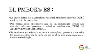  La única norma de la American National Standard Institute (ANSI)
en dirección de proyectos.
 Por norma debe entenderse que es un documento formal que
describe métodos, procesos y prácticas establecidas, PERO DE
APLICACIÓN DISCRECIONAL.
 Se considera a sí misma una norma incompleta, que no abarca todos
los conocimientos, por lo tanto su uso es el de una guía, más que el
de una metodología.
 