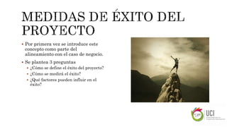  Por primera vez se introduce este
concepto como parte del
alineamiento con el caso de negocio.
 Se plantea 3 preguntas
 ¿Cómo se define el éxito del proyecto?
 ¿Cómo se medirá el éxito?
 ¿Qué factores pueden influir en el
éxito?
 