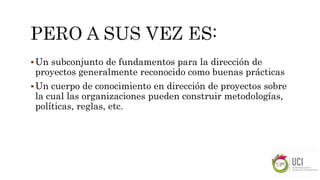 Un subconjunto de fundamentos para la dirección de
proyectos generalmente reconocido como buenas prácticas
Un cuerpo de conocimiento en dirección de proyectos sobre
la cual las organizaciones pueden construir metodologías,
políticas, reglas, etc.
 