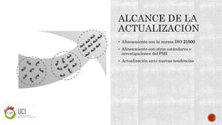  Alineamiento con la norma ISO 21500
 Alineamiento con otros estándares e
investigaciones del PMI
 Actualización ante nuevas tendencias
 