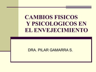CAMBIOS FISICOS  Y PSICOLOGICOS EN EL ENVEJECIMIENTO DRA. PILAR GAMARRA S. 