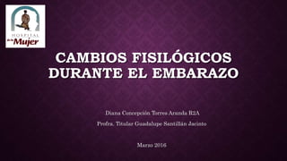CAMBIOS FISILÓGICOS
DURANTE EL EMBARAZO
Diana Concepción Torres Aranda R2A
Profra. Titular Guadalupe Santillán Jacinto
Marzo 2016
 
