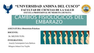 “UNIVERSIDAD ANDINA DEL CUSCO”
FACULTAD DE CIENCIAS DE LA SALUD
ESCUELA PROFESIONAL DE MEDICINA HUMANA
CAMBIOS FISIOLOGICOS DEL
EMBARAZO
ASIGNATURA: Obstetricia-Prácticas
DOCENTE:
Dr. MILTON TUPA
INTEGRANTES:
Aracely Carmenpaula Curro Barboza
Milagros Johana Cruz Trujillo
 