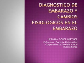 Diagnostico de embarazo y    CAMBIOS FISIOLOGICOS EN EL EMBARAZO  HERMINIA  GOMEZ MARTINEZ Enfermera, Docente Universidad Cooperativa de Colombia Sede Bucaramanga 