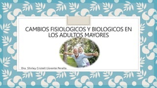 CAMBIOS FISIOLOGICOS Y BIOLOGICOS EN
LOS ADULTOS MAYORES
Dra. Shirley Cristell Llorente Peralta.
 