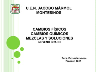 U.E.N. JACOBO MÁRMOL
     MONTESINOS



   CAMBIOS FÍSICOS
  CAMBIOS QUÍMICOS
MEZCLAS Y SOLUCIONES
     NOVENO GRADO




                    PROF. DAYARI MENDOZA
                       FEBRERO 2013
 