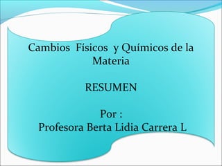 Cambios Físicos y Químicos de la
Materia
RESUMEN
Por :
Profesora Berta Lidia Carrera L
 