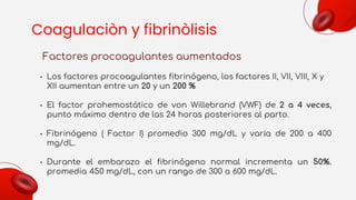 Coagulaciòn y fibrinòlisis
Factores procoagulantes aumentados
• Los factores procoagulantes fibrinógeno, los factores II, VII, VIII, X y
XII aumentan entre un 20 y un 200 %
• El factor prohemostático de von Willebrand (VWF) de 2 a 4 veces,
punto máximo dentro de las 24 horas posteriores al parto.
• Fibrinógeno ( Factor I) promedio 300 mg/dL y varía de 200 a 400
mg/dL.
• Durante el embarazo el fibrinógeno normal incrementa un 50%.
promedia 450 mg/dL, con un rango de 300 a 600 mg/dL.
 