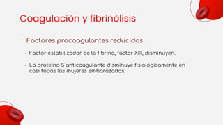 Coagulaciòn y fibrinòlisis
Factores procoagulantes reducidos
• Factor estabilizador de la fibrina, factor XIII, disminuyen.
• La proteína S anticoagulante disminuye fisiológicamente en
casi todas las mujeres embarazadas.
 