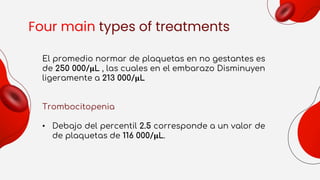 Four main types of treatments
El promedio normar de plaquetas en no gestantes es
de 250 000/µL , las cuales en el embarazo Disminuyen
ligeramente a 213 000/µL
Trombocitopenia
• Debajo del percentil 2.5 corresponde a un valor de
de plaquetas de 116 000/µL.
 