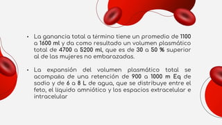 • La ganancia total a término tiene un promedio de 1100
a 1600 ml y da como resultado un volumen plasmático
total de 4700 a 5200 ml, que es de 30 a 50 % superior
al de las mujeres no embarazadas.
• La expansión del volumen plasmático total se
acompaña de una retención de 900 a 1000 m Eq de
sodio y de 6 a 8 L de agua, que se distribuye entre el
feto, el líquido amniótico y los espacios extracelular e
intracelular
 