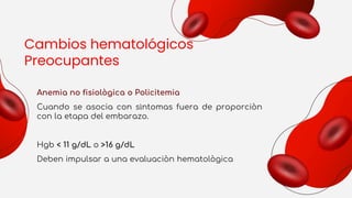Cambios hematológicos
Preocupantes
Anemia no fisiològica o Policitemia
Cuando se asocia con sìntomas fuera de proporciòn
con la etapa del embarazo.
Hgb < 11 g/dL o >16 g/dL
Deben impulsar a una evaluaciòn hematològica
 