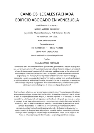 CAMBIOS ILEGALES FACHADA
EDIFICIO ABOGADO EN VENEZUELA
ABOGADO UCV LITIGANTE
MANUEL ALFREDO RODRIGUEZ
Especialista, Magister Scientiarum, Phd Doctor en Derecho
Postdoctorado UCV 2016
www.protejase.com.ve
Caracas Venezuela
+ 58 212 753.9207 y + 58 212 753.4220
Celular móvil 0414 3240495
Correo electrónico: asomivis@gmail.com
Estefany
MANUEL ALFREDO RODRIGUEZ
En relación al tema del arrendamiento de apartamentos, procedemos a precisar las preguntas
que nos formulan con mayor frecuencia en nuestra práctica profesional. ¿A quién corresponde
el pago de las cuotas del condominio? ¿En qué casos podrá demandarse al propietario del
inmueble y en cuáles podrá accionarse contra el inquilino? ¿Puede la junta de condominio
exigir el pago por deudas? ¿Puede la junta de condominio "cortar el servicio de agua,
electricidad u otros" por deudas del inquilino? ¿Es legítimo publicar en la cartelera ubicada en
el edificio una lista de la identificación de los morosos? ¿Por qué en Venezuela es tan oneroso
demandar por vía judicial el pago de las deudas de condominio? ¿Existen otras soluciones
válidas para evitar el alto grado de atraso por el pago de alquileres?
En primer lugar, señalamos que la materia de arrendamiento en Venezuela es considerada un
asunto de orden público. No obstante, visto el déficit de viviendas no sólo en Caracas, sino en
el resto de las principales ciudades del país, la oferta de alquileres se ha reducido a su mínima
expresión. Lo anterior, aunado a la legislación con tendencia retrógrada que impera, es quizás
la causa por la cual los propietarios recurren a otros tipos contractuales distintos a la relación
arrendaticia. Para los abogados especialistas en esta rama del Derecho, es común recurrir al
contrato de comodato en sustitución al arrendamiento; también se acostumbran
contrataciones tipo leasing; la opción a compra (arras); o declaraciones de voluntad en
reconocimiento de deudas a favor del dueño del inmueble. Incluso, en su defecto, algunos
aconsejan omitir todo tipo de convención por escrito entre las partes, con el propósito de
forzar en el futuro al ocupante del inmueble a un pronto y económico desalojo.
 