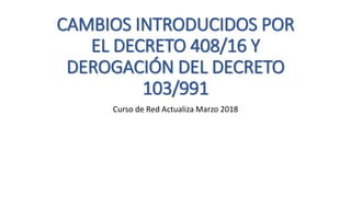CAMBIOS INTRODUCIDOS POR
EL DECRETO 408/16 Y
DEROGACIÓN DEL DECRETO
103/991
Curso de Red Actualiza Marzo 2018
 