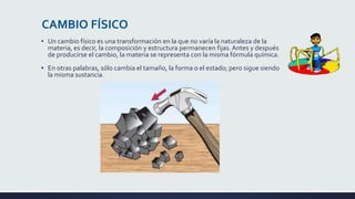 CAMBIO FÍSICO
▪ Un cambio físico es una transformación en la que no varía la naturaleza de la
materia, es decir, la composición y estructura permanecen fijas. Antes y después
de producirse el cambio, la materia se representa con la misma fórmula química.
▪ En otras palabras, sólo cambia el tamaño, la forma o el estado; pero sigue siendo
la misma sustancia.
