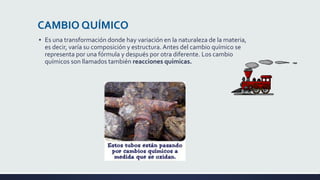 CAMBIO QUÍMICO
▪ Es una transformación donde hay variación en la naturaleza de la materia,
es decir, varía su composición y estructura. Antes del cambio químico se
representa por una fórmula y después por otra diferente. Los cambio
químicos son llamados también reacciones químicas.