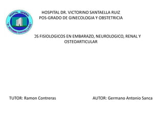 HOSPITAL DR. VICTORINO SANTAELLA RUIZ
POS-GRADO DE GINECOLOGIA Y OBSTETRICIA
CAMBIOS FISIOLOGICOS EN EMBARAZO, NEUROLOGICO, RENAL Y
OSTEOARTICULAR
TUTOR: Ramon Contreras AUTOR: Germano Antonio Sanca
 