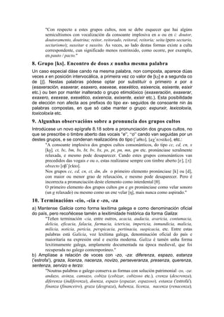 "Con respecto a estes grupos cultos, non se debe esquecer que hai algúns
       semicultismos con vocalización da consoante implosiva en u ou en i: doutor,
       doutoramento, doutrina; reitor, reitorado, reitoral, reitoría; seita (pero sectario,
       sectarismo); suxeitar e suxeito. Ás veces, ao lado destas formas existe a culta
       correspondente, cun significado menos restrinxido, como ocorre, por exemplo,
       en pauto / pacto."
8. Grupo [ks]. Encontro de dous x nunha mesma palabra
Un caso especial dáse cando na mesma palabra, non composta, aparece dúas
veces x en posición intervocálica, a primeira vez co valor de [ks¡] e a segunda co
de [S]. Nestas palabras pódese optar por substituír o primeiro x por s
(esaxeración, esaxerar, esaxero, esexese, esexético, esixencia, esixente, esixir
etc.) ou ben por manter inalterado o grupo etimolóxico (exaxeración, exaxerar,
exaxero, exexese, exexético, exixencia, exixente, exixir etc.). Esta posibilidade
de elección non afecta aos prefixos do tipo ex- seguidos de consoante nin ás
palabras compostas, en que só cabe manter o grupo: expunxir, lexicoloxía,
toxicoloxía etc.
9. Algunhas observacións sobre a pronuncia dos grupos cultos
Introdúcese un novo epígrafe 8.18 sobre a pronunciación dos grupos cultos, no
que se prescribe o timbre aberto das vocais “e”, “o” cando van seguidas por un
destes grupos, e se condenan realizacións do tipo ['aTto], [aX'nOstiko], etc.:
       "A consoante implosiva dos grupos cultos consonánticos, do tipo cc, cd, cn, x
       [ks¡], ct, bc, bm, bs, bt, bv, bx, ps, pt, pn, mn, gm etc. pronúnciase xeralmente
       relaxada, e mesmo pode desaparecer. Cando estes grupos consonánticos van
       precedidos das vogais e ou o, estas realízanse sempre con timbre aberto [E], [O]:
       obxecto [oB'SEkto].
       Nos grupos cc, cd, cn, ct, dm, dn o primeiro elemento pronúnciase [k] ou [d],
       con maior ou menor grao de relaxación, e mesmo pode desaparecer. Pero é
       incorrecta a pronunciación deste elemento como interdental [T].
       O primeiro elemento dos grupos cultos gm e gn pronúnciase como velar sonoro
       (un g relaxado) ou mesmo como un ene velar [N], mais nunca como aspirado."
10. Terminacións -cio, -cia e -zo, -za
a) Mantense Galicia como forma lexítima galega e como denominación oficial
do país, pero recoñécese tamén a lexitimidade histórica da forma Galiza:
        "Teñen terminación -cia, entre outros, acacia, audacia, avaricia, contumacia,
        delicia, eficacia, falacia, farmacia, ictericia, impericia, inmundicia, malicia,
        milicia, noticia, pericia, perspicacia, pertinacia, suspicacia, etc. Entre estas
        palabras está Galicia, voz lexítima galega, denominación oficial do país e
        maioritaria na expresión oral e escrita moderna. Galiza é tamén unha forma
        lexitimamente galega, amplamente documentada na época medieval, que foi
        recuperada no galego contemporáneo."
b) Amplíase a relación de voces con -zo, -za: diferenza, espazo, estanza
('estrofa'), graza, licenza, nacenza, novizo, perseveranza, presenza, querenza,
sentenza, servizo e terzo:
        "Noutras palabras o galego conserva as formas con solución patrimonial -zo, -za:
        andazo, avinza, cansazo, cobiza (cobizar, cobizoso etc.), crenza (descrenza),
        diferenza (indiferenza), doenza, espazo (espazar, espazoso), estanza ('estrofa'),
        finanza (financeiro), graza (desgraza), habenza, licenza, nacenza (renacenza),
 