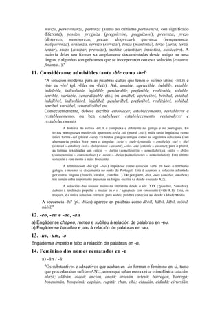 novizo, perseveranza, pertenza (xunto ao cultismo pertinencia, con significado
      diferente), postizo, preguiza (preguiceiro, preguizoso), presenza, prezo
      (desprezo, menosprezo, prezar, desprezar), querenza (benquerenza,
      malquerenza), sentenza, servizo (servizal), tenza (mantenza), terzo (terza, terzá,
      terzar), xuízo (axuizar, prexuízo), xustiza (axustizar, inxustiza, xusticeiro). A
      maioría delas son formas xa amplamente documentadas desde antigo na nosa
      lingua, e algunhas son préstamos que se incorporaron con esta solución (estanza,
      finanza...)."
11. Considéranse admisibles tanto -ble como -bel:
      "A solución moderna para as palabras cultas que teñen o sufixo latino -BILIS é
      -ble ou -bel (pl. -bles ou -beis). Así, amable, apetecible, bebible, estable,
      indeleble, indisoluble, infalible, perdurable, preferible, realizable, soluble,
      terrible, variable, xeneralizable etc.; ou amábel, apetecíbel, bebíbel, estábel,
      indelébel, indisolúbel, infalíbel, perdurábel, preferíbel, realizábel, solúbel,
      terríbel, variábel, xeneralizábel etc.
      Consecuentemente, débese escribir establecer, establecemento, restablecer e
      restablecemento, ou ben estabelecer, estabelecemento, restabelecer e
      restabelecemento.
                 A historia do sufixo -BILIS é complexa e diferente no galego e no portugués. En
          textos portugueses medievais aparecen -vel e -vil (plural -viis); máis tarde impúxose como
          única forma -vel (plural -veis). En textos galegos antigos danse as seguintes solucións (con
          alternancia gráfica b/v): para o singular, -vele ~ -bele (estavele ~ estabele), -vel ~ -bel
          (estavel ~ estabel), -vil ~ -bil (estavil ~ estabil), -vle~ -ble (estavle ~ estable); para o plural,
          as formas rexistradas son -vi(i)s ~ -bi(i)s (semellavi(i)s ~ semellabi(i)s), -viles ~ -biles
          (convenaviles ~ convenabiles) e -veles ~ -beles (semellaveles ~ semellabeles). Esta última
          solución é con moito a máis frecuente.
                 A terminación -ble (pl. -bles) impúxose como solución xeral en todo o territorio
          galego, e mesmo se documenta no norte de Portugal. Esta é ademais a solución adoptada
          por outras linguas (francés, catalán, castelán...). De por parte, -bel, -beis (amábel, amábeis)
          ten tamén unha importante presenza na lingua escrita xa desde o século XIX.
                 A solución -bre usouse moito na literatura desde o séc. XIX (*posibre, *amabre),
          debido á tendencia popular a mudar en r o l agrupado con consoante (vide 8.1). Esta, en
          troques, é a única solución correcta para nobre, palabra coñecida así desde a Idade Media.
     A secuencia -bil (pl. -biles) aparece en palabras como débil, hábil, lábil, móbil,
     núbil."
12. -eo, -eu e -ao, -au
a) Engádense chapeu, romeu e xubileu á relación de palabras en -eu.
b) Engádense bacallau e pau á relación de palabras en -au.
13. -us, -um, -o
Engádense ímpeto e tribo á relación de palabras en -o.
14. Feminino dos nomes rematados en -n
     a) -án / -á:
      "Os substantivos e adxectivos que acaban en -án forman o feminino en -á, tanto
      que procedan dun sufixo -ANU, como que teñan outra orixe etimolóxica: alazán,
      alazá; aldeán, aldeá; ancián, anciá; artesán, artesá; barregán, barregá;
      bosquimán, bosquimá; capitán, capitá; chan, chá; cidadán, cidadá; cirurxián,
 