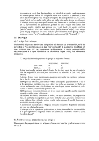 encontraren a vogal final dunha palabra e a inicial da seguinte, cando pertencen
      ao mesmo grupo fónico. Na ortografía actual non se utiliza o apóstrofo, e nos
      casos de elisión optouse ou ben pola amálgama das dúas palabras (do, no, deste,
      naquel etc.) ou ben pola grafía plena de cada unha delas (entre as árbores).
      Aínda que non se represente graficamente este fenómeno, as palabras que acaban
      en -e, especialmente as gramaticais, perden na fala a vogal final cando van
      seguidas doutra palabra que comeza por vogal (vide 6): desde América
      ['dezDa'mE|ika], dixo que andara moito ['diSokan'da|a'mojto], este amigo
      [esta'miVo], preguntou se había traballo [preVun'towsa'Biatra'Ba¥o], sempre
      anda con contos ['sEm'prandakoN'kontos], deixoume alí [dej'Sowma'li]."
18. O artigo
a) O artigo determinado
O alomorfo -lo pasa a ser de uso obrigatorio só despois da preposición por e do
adverbio u. Nos demais casos a súa representación é facultativa. Insístese en
que, mesmo que non se represente graficamente, a única pronunciación
recomendable é a que reproduce os alomorfos -lo(s), -la(s) nos contextos
sinalados:

      "O artigo determinado presenta en galego as seguintes formas:

                                         MASCULINO      FEMININO
                       SINGULAR             o             a
                       PLURAL               os            as
      Existe tamén unha variante alomórfica lo, la, los, las, que é de uso obrigatorio
      tras da preposición por (vai polo carreiro) e do adverbio u (ant. *ub) (u-lo
      libro?).
      Ademais de nos casos mencionados, pódense representar na escrita as variantes
      lo, la, los las nos seguintes contextos:
      a) Despois de infinitivo, das formas verbais conxugadas que rematen en -r ou -s
      e dos pronomes enclíticos nos, vos e lles: vou colle-las laranxas, perdíche-los
      cartos, collémo-lo saco, ti e-lo demo, xa sábe-lo que pasou, tomóuno-lo pelo,
      dóuvo-la boneca, quitóulle-las ganas de rir.
      b) Despois dos pronomes tónicos nós e vós cando van seguidos dunha precisión
      numérica: nó-los dous, vó-los sete.
      c) Despois de ambos, entrambos e todos, cos seus femininos, da preposición
      tras, da conxunción copulativa (e) mais: ámbalas dúas, fixérono entrámbolos
      dous, tódolos días e tódalas noites, estalle tralos montes de acolá, fomos eu e
      mailo fillo do señor Miguel.
      A asimilación indicada en a) e b) pode non darse se despois da palabra rematada
      en -r ou en -s hai unha pausa.
      Aínda que non se represente graficamente, a única pronunciación recomendable
      é a que reproduce a segunda forma nos contextos sinalados: vender a casa
      [ben1"dela "kas¡a].”

b). Contracción da preposición a co artigo o
O encontro da preposición a co artigo o pódese representar graficamente como
ao ou ó:
 