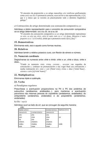 "O encontro da preposición a co artigo masculino o(s) resólvese graficamente
       como ao(s) ou ó(s) A pronuncia correcta, sexa cal for a súa representación, é [O],
       que é a única que se rexistra en practicamente todo o dominio lingüístico
       galego."

c) Contraccións do artigo determinado coa conxunción comparativa ca:
Admítese a dobre representación para o encontro da conxunción comparativa
ca co artigo determinado: ca o ou có, ca a ou cá:
       "O encontro da conxunción comparativa ca co artigo determinado represéntase
       ca o(s), ca a(s) ou có(s), cá(s) (é máis ruín ca o / có demo, Betanzos é máis
       pequeno ca a / cá Coruña), aínda que a pronuncia xeral é [kO], [ka]."
19. Demostrativos
Elimínanse esto, eso e aquelo como formas neutras.
20. Relativos
Admítese tamén o relativo posesivo cuxo, con flexión de xénero e número.
21. Numerais cardinais
Deglutínanse os numerais entre vinte e trinta: vinte e un, vinte e dous, vinte e
dúas...
       "Cando os numerais vinte, trinta, corenta..., noventa van seguidos da
       conxunción e, contraen na pronunciación a súa vogal final coa conxunción e
       nunha realización [E]: vinte e sete ['bintE'sEte], trinta e dúas ['trintE'Duas] ,
       oitenta e catro [oj'tEntE'katro]."
22. Multiplicativos
Elimínanse triple e cuádruple.
23. Verbo
a) Paradigmas regulares
Prescríbese a acentuación proparoxítona na P4 e P5 dos pretéritos de
subxuntivo (andásemos, andásedes...), pero mantense a acentuación
paroxítona nas mesmas persoas do copretérito (andabamos, andabades), do
antepretérito (andaramos, andarades) e do pospretérito (andariamos,
andariades)
b) Oír / ouvir
Admítese ouvir ao lado de oír, que se conxugan da seguinte maneira:
      OÍR:
     INDICATIVO                        SUBXUNTIVO      IMPERATIVO
     PRESENTE        COPRETÉRITO       PRESENTE
     oio             oía               oia
     oes             oías              oias            oe
     oe              oía               oia
     oímos           oïamos            oiamos
     oídes           oïades            oiades          oíde
     oen             oían              oian
 