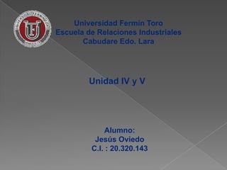Universidad Fermín Toro
Escuela de Relaciones Industriales
       Cabudare Edo. Lara




         Unidad IV y V




             Alumno:
          Jesús Oviedo
         C.I. : 20.320.143
 